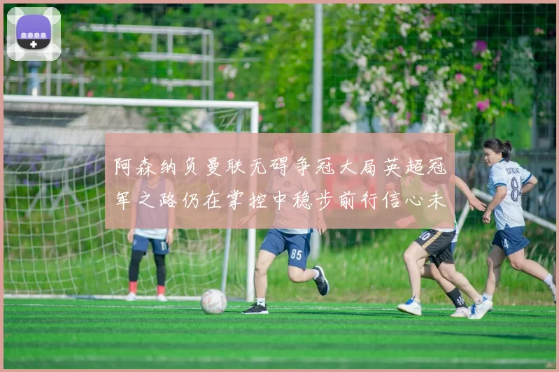 阿森纳负曼联无碍争冠大局英超冠军之路仍在掌控中稳步前行信心未减